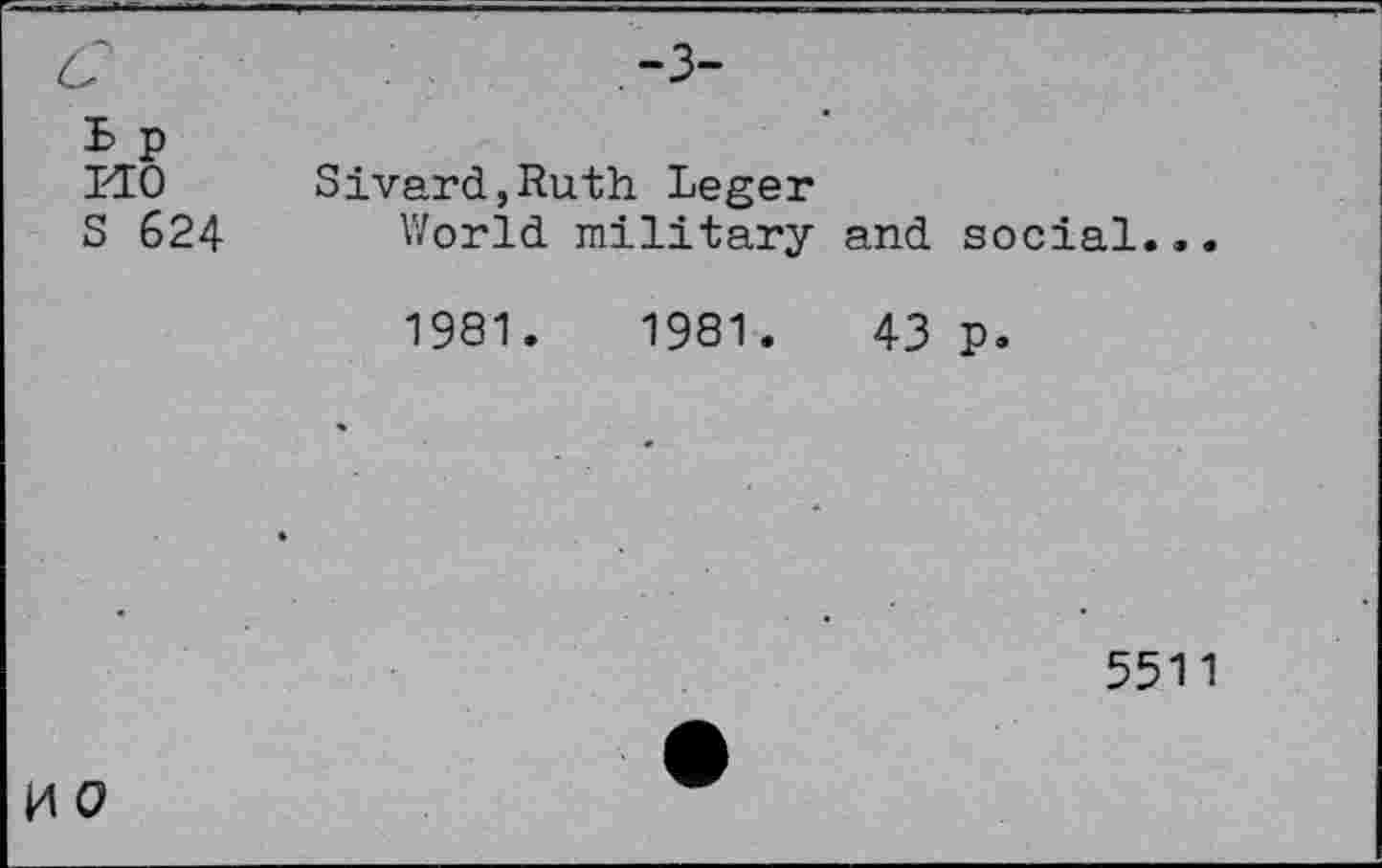 ﻿à	-3-
B p
HO	Sivard,Ruth Leger
S 624 World military and social.,.
1981.	1981.	43 p.
5511
H O